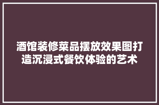 酒馆装修菜品摆放效果图打造沉浸式餐饮体验的艺术