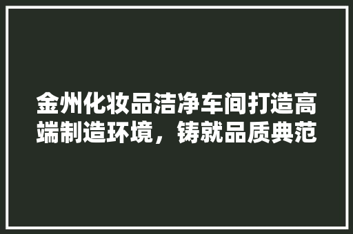 金州化妆品洁净车间打造高端制造环境，铸就品质典范