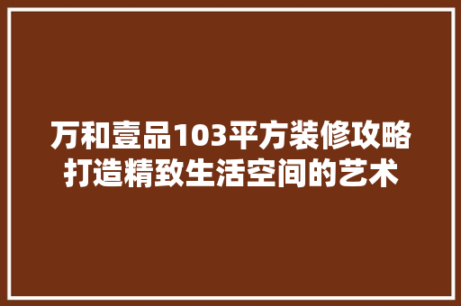 万和壹品103平方装修攻略打造精致生活空间的艺术