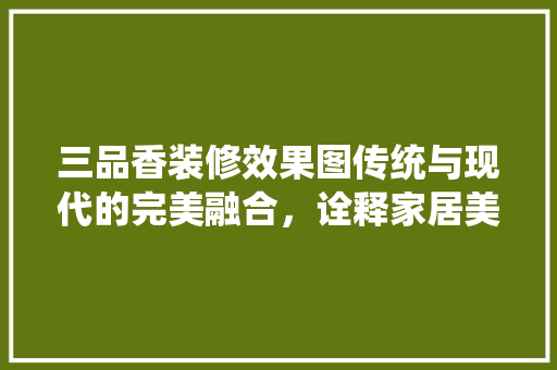 三品香装修效果图传统与现代的完美融合，诠释家居美学新风尚