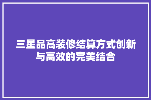 三星品高装修结算方式创新与高效的完美结合