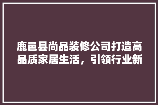 鹿邑县尚品装修公司打造高品质家居生活，引领行业新风尚