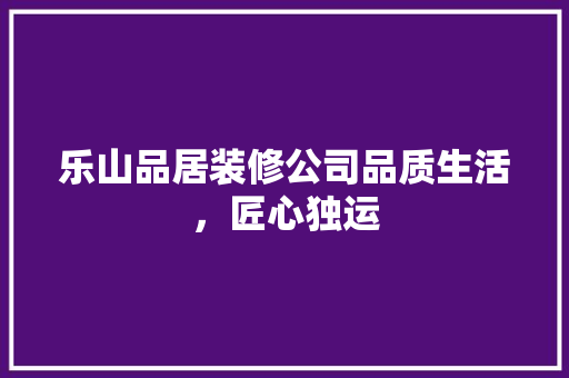 乐山品居装修公司品质生活，匠心独运