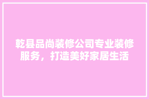 乾县品尚装修公司专业装修服务，打造美好家居生活