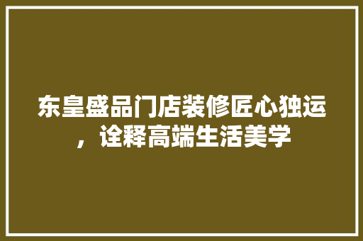 东皇盛品门店装修匠心独运，诠释高端生活美学
