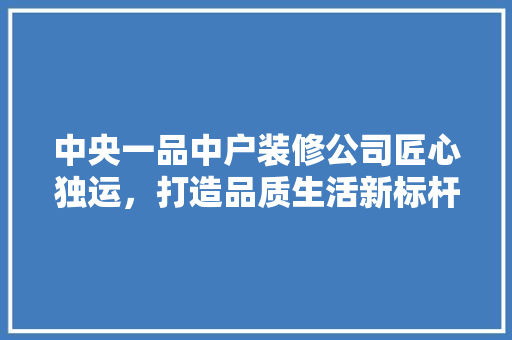 中央一品中户装修公司匠心独运，打造品质生活新标杆