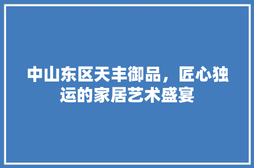中山东区天丰御品，匠心独运的家居艺术盛宴