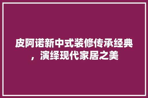 皮阿诺新中式装修传承经典，演绎现代家居之美