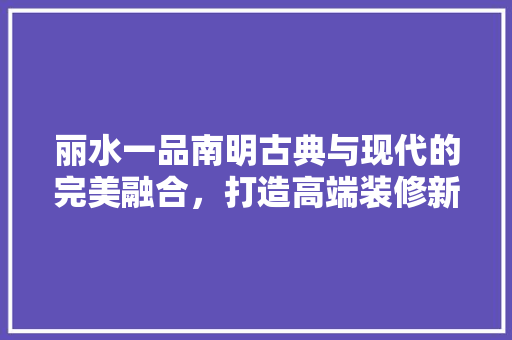 丽水一品南明古典与现代的完美融合，打造高端装修新典范