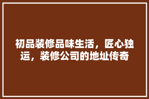 初品装修品味生活，匠心独运，装修公司的地址传奇