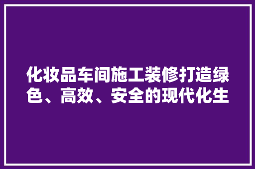 化妆品车间施工装修打造绿色、高效、安全的现代化生产基地