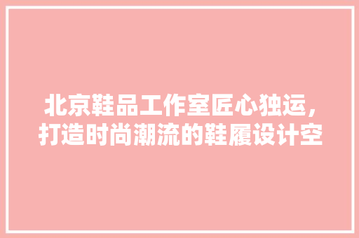 北京鞋品工作室匠心独运，打造时尚潮流的鞋履设计空间
