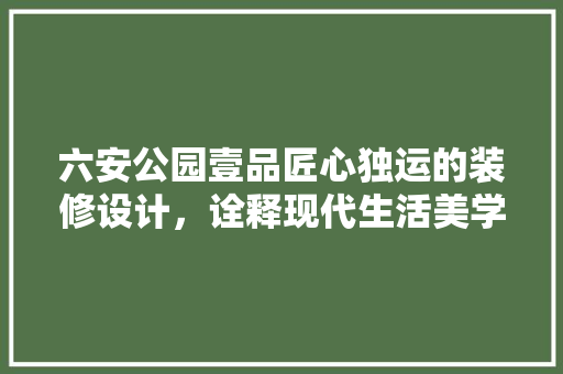 六安公园壹品匠心独运的装修设计，诠释现代生活美学