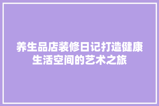 养生品店装修日记打造健康生活空间的艺术之旅