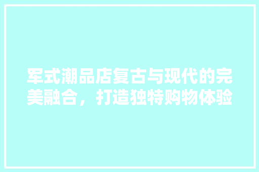 军式潮品店复古与现代的完美融合，打造独特购物体验