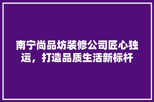 南宁尚品坊装修公司匠心独运，打造品质生活新标杆