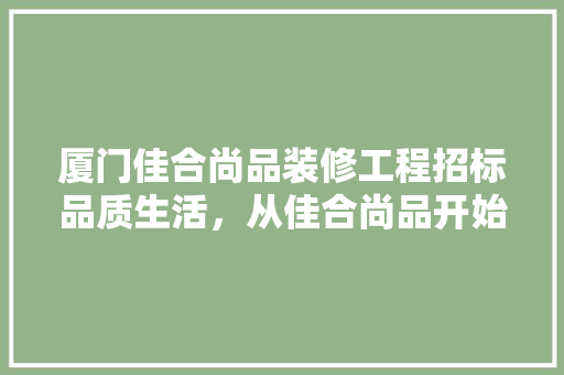 厦门佳合尚品装修工程招标品质生活，从佳合尚品开始