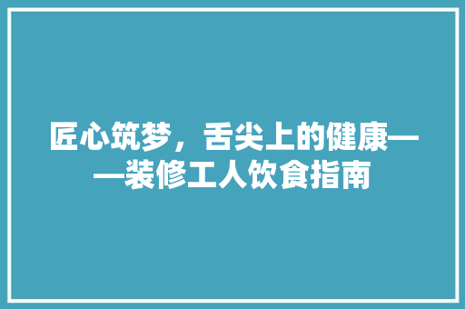 匠心筑梦，舌尖上的健康——装修工人饮食指南