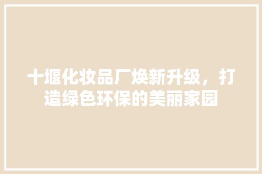 十堰化妆品厂焕新升级，打造绿色环保的美丽家园