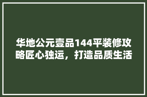 华地公元壹品144平装修攻略匠心独运，打造品质生活空间