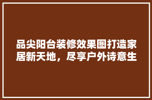 品尖阳台装修效果图打造家居新天地，尽享户外诗意生活