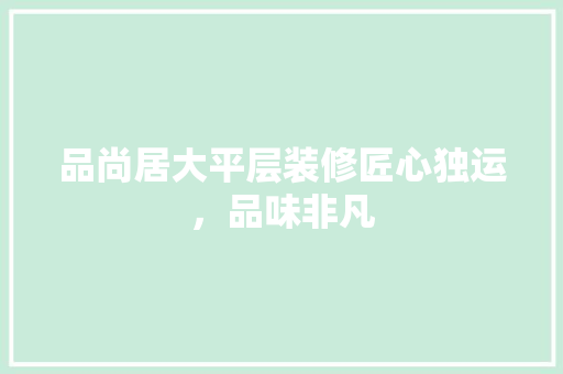 品尚居大平层装修匠心独运，品味非凡