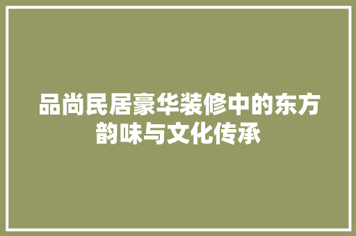 品尚民居豪华装修中的东方韵味与文化传承