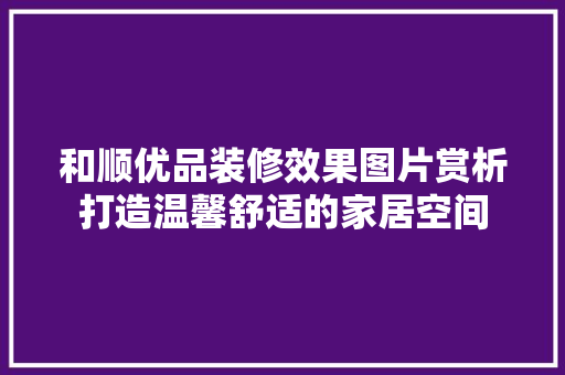 和顺优品装修效果图片赏析打造温馨舒适的家居空间