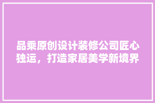 品乘原创设计装修公司匠心独运，打造家居美学新境界