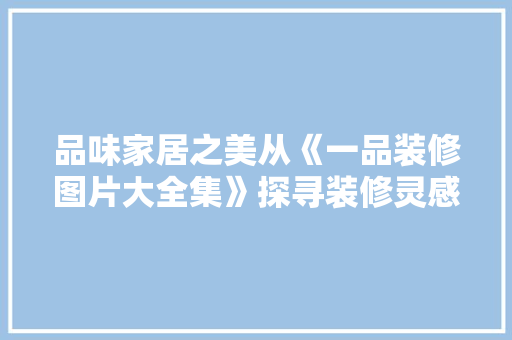 品味家居之美从《一品装修图片大全集》探寻装修灵感