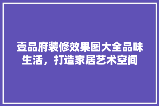 壹品府装修效果图大全品味生活，打造家居艺术空间
