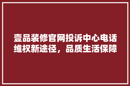 壹品装修官网投诉中心电话维权新途径，品质生活保障