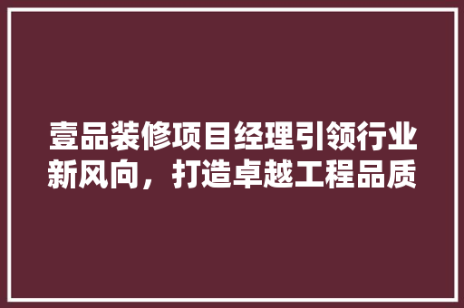 壹品装修项目经理引领行业新风向，打造卓越工程品质