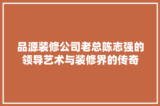品源装修公司老总陈志强的领导艺术与装修界的传奇