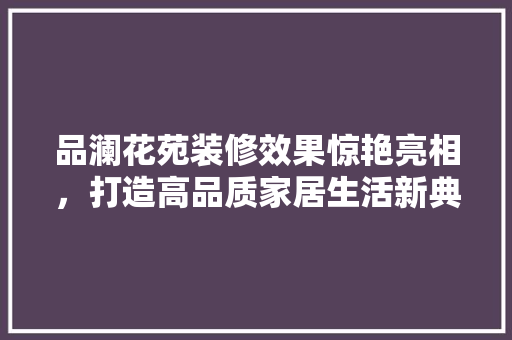 品澜花苑装修效果惊艳亮相，打造高品质家居生活新典范