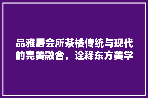 品雅居会所茶楼传统与现代的完美融合，诠释东方美学新境界