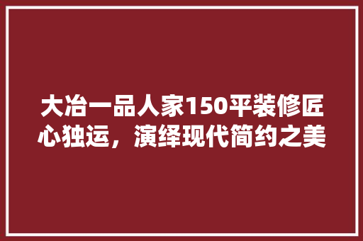 大冶一品人家150平装修匠心独运，演绎现代简约之美