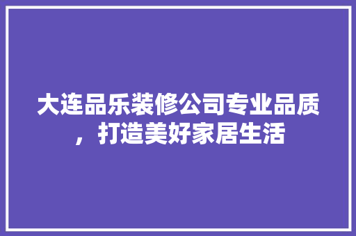 大连品乐装修公司专业品质，打造美好家居生活
