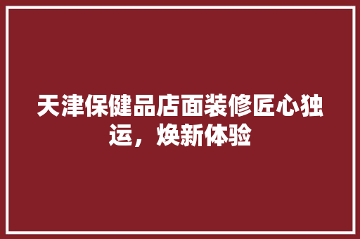 天津保健品店面装修匠心独运，焕新体验