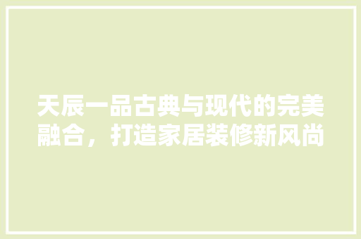 天辰一品古典与现代的完美融合，打造家居装修新风尚
