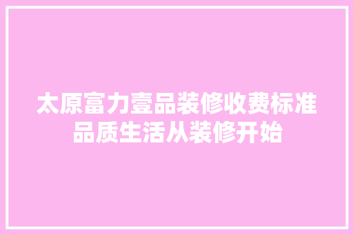 太原富力壹品装修收费标准品质生活从装修开始