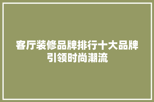客厅装修品牌排行十大品牌引领时尚潮流