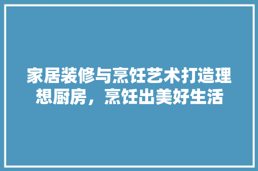 家居装修与烹饪艺术打造理想厨房，烹饪出美好生活