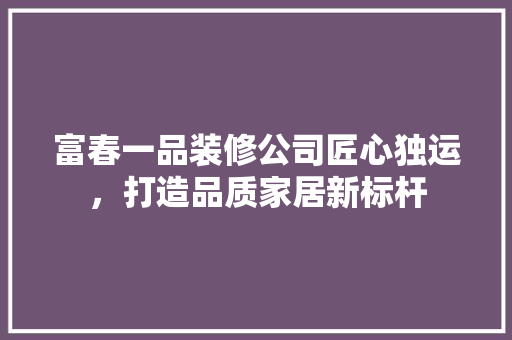 富春一品装修公司匠心独运，打造品质家居新标杆
