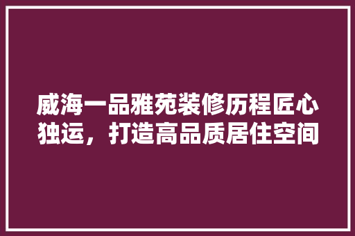 威海一品雅苑装修历程匠心独运，打造高品质居住空间