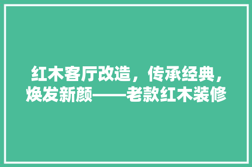 红木客厅改造，传承经典，焕发新颜——老款红木装修攻略