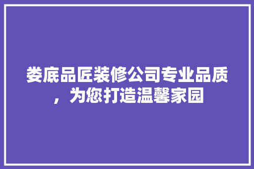 娄底品匠装修公司专业品质，为您打造温馨家园
