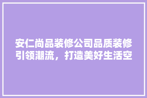 安仁尚品装修公司品质装修引领潮流，打造美好生活空间