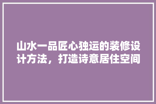 山水一品匠心独运的装修设计方法，打造诗意居住空间