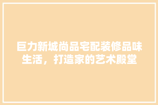 巨力新城尚品宅配装修品味生活，打造家的艺术殿堂